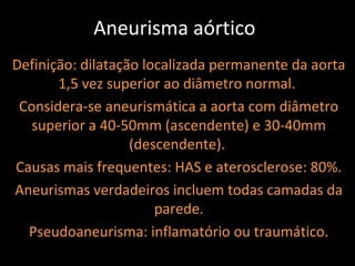 Aneurisma aórtico
Definição: dilatação localizada permanente da aorta
       1,5 vez superior ao diâmetro normal.
 Considera-se aneurismática a aorta com diâmetro
   superior a 40-50mm (ascendente) e 30-40mm
                   (descendente).
Causas mais frequentes: HAS e aterosclerose: 80%.
Aneurismas verdadeiros incluem todas camadas da
                       parede.
  Pseudoaneurisma: inflamatório ou traumático.
 