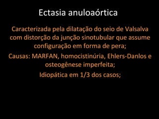 Ectasia anuloaórtica
 Caracterizada pela dilatação do seio de Valsalva
com distorção da junção sinotubular que assume
        configuração em forma de pera;
Causas: MARFAN, homocistinúria, Ehlers-Danlos e
             osteogênese imperfeita;
           Idiopática em 1/3 dos casos;
 