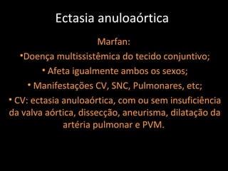 Ectasia anuloaórtica
                       Marfan:
   •Doença multissistêmica do tecido conjuntivo;
         • Afeta igualmente ambos os sexos;
     • Manifestações CV, SNC, Pulmonares, etc;
• CV: ectasia anuloaórtica, com ou sem insuficiência
da valva aórtica, dissecção, aneurisma, dilatação da
              artéria pulmonar e PVM.
 