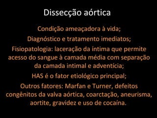 Dissecção aórtica
           Condição ameaçadora à vida;
        Diagnóstico e tratamento imediatos;
  Fisiopatologia: laceração da íntima que permite
 acesso do sangue à camada média com separação
          da camada intimal e adventícia;
         HAS é o fator etiológico principal;
      Outros fatores: Marfan e Turner, defeitos
congênitos da valva aórtica, coarctação, aneurisma,
         aortite, gravidez e uso de cocaína.
 