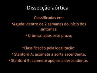 Dissecção aórtica
             Classificadas em:
 •Aguda: dentro de 2 semanas do início dos
                 sintomas;
        • Crônica: após esse prazo;

        •Classificação pela localização:
  • Stanford A: acomete a aorta ascendente;
• Stanford B: acomete apenas a descendente.
 