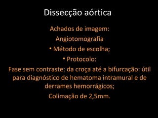 Dissecção aórtica
             Achados de imagem:
                Angiotomografia
             • Método de escolha;
                  • Protocolo:
Fase sem contraste: da croça até a bifurcação: útil
 para diagnóstico de hematoma intramural e de
            derrames hemorrágicos;
             Colimação de 2,5mm.
 