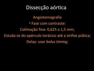 Dissecção aórtica
                 Angiotomografia
              • Fase com contraste:
         Colimação fina: 0,625 a 1,5 mm;
Estuda-se do opérculo torácico até a sínfise púbica;
             Delay: usar bolus timing;
 