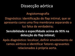 Dissecção aórtica
                   Angiotomografia
  Diagnóstico: identificação do flap intimal, que se
 apresenta como uma fina membrana separando a
               luz falsa da verdadeira;
   Sensibilidade e especifidade acima de 95% na
              detecção do flap intimal;
Após diagnóstico: localizar, definir envolvimento de
   ramos aórticos e identificar fatores agravantes
            relacionados à própria aorta.
 