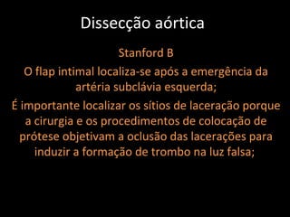Dissecção aórtica
                       Stanford B
   O flap intimal localiza-se após a emergência da
              artéria subclávia esquerda;
É importante localizar os sítios de laceração porque
   a cirurgia e os procedimentos de colocação de
  prótese objetivam a oclusão das lacerações para
     induzir a formação de trombo na luz falsa;
 