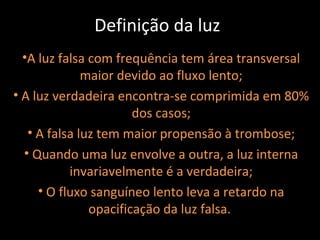 Definição da luz
  •A luz falsa com frequência tem área transversal
              maior devido ao fluxo lento;
• A luz verdadeira encontra-se comprimida em 80%
                       dos casos;
   • A falsa luz tem maior propensão à trombose;
  • Quando uma luz envolve a outra, a luz interna
           invariavelmente é a verdadeira;
     • O fluxo sanguíneo lento leva a retardo na
               opacificação da luz falsa.
 
