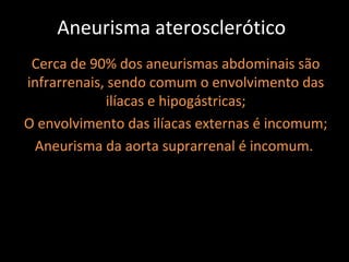 Aneurisma aterosclerótico
 Cerca de 90% dos aneurismas abdominais são
infrarrenais, sendo comum o envolvimento das
             ilíacas e hipogástricas;
O envolvimento das ilíacas externas é incomum;
 Aneurisma da aorta suprarrenal é incomum.
 