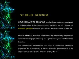 F U N C I O N E S E J E C U T I VA S
El FUNCIONAMIENTO COGNITIVO -resolución de problemas, creatividad
o procesamiento de la información- está facilitado por un conjunto de
funciones ejecutivas esenciales que coordina la consecución de un objetivo.

Facilitan la toma de decisiones (intencionalidad), la selección y conservación
de la información (representación), y la organización lógica y planificación de
la acción.
Sus componentes fundamentales son filtrar la información irrelevante
(supresión de interferencias) e inhibir respuestas predominantes o no
adecuadas que enmascaran o dificultan la competencia.

 