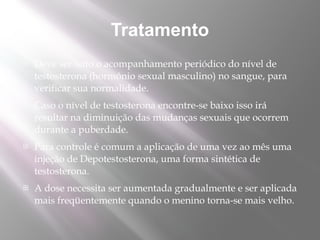 Tratamento
   Deve ser feito o acompanhamento periódico do nível de
    testosterona (hormônio sexual masculino) no sangue, para
    verificar sua normalidade.
   Caso o nível de testosterona encontre-se baixo isso irá
    resultar na diminuição das mudanças sexuais que ocorrem
    durante a puberdade.
   Para controle é comum a aplicação de uma vez ao mês uma
    injeção de Depotestosterona, uma forma sintética de
    testosterona.
   A dose necessita ser aumentada gradualmente e ser aplicada
    mais freqüentemente quando o menino torna-se mais velho.
 