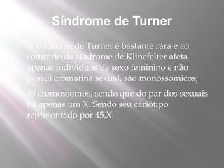 Síndrome de Turner
   A síndrome de Turner é bastante rara e ao
    contrário da síndrome de Klinefelter afeta
    apenas indivíduos de sexo feminino e não
    possui cromatina sexual, são monossomicos;
   45 cromossomos, sendo que do par dos sexuais
    há apenas um X. Sendo seu cariótipo
    representado por 45,X.
 