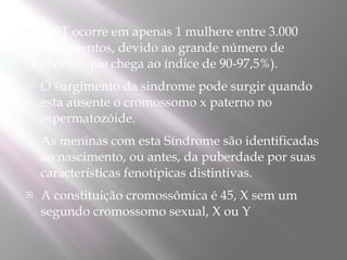    A ST ocorre em apenas 1 mulhere entre 3.000
    nascimentos, devido ao grande número de
    abortos que chega ao índice de 90-97,5%).
   O surgimento da sindrome pode surgir quando
    esta ausente o cromossomo x paterno no
    espermatozóide.
   As meninas com esta Síndrome são identificadas
    ao nascimento, ou antes, da puberdade por suas
    características fenotípicas distintivas.
   A constituição cromossômica é 45, X sem um
    segundo cromossomo sexual, X ou Y
 