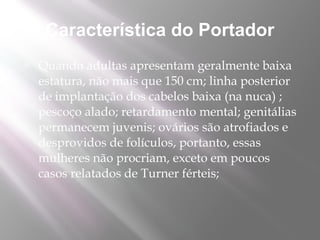 Característica do Portador
   Quando adultas apresentam geralmente baixa
    estatura, não mais que 150 cm; linha posterior
    de implantação dos cabelos baixa (na nuca) ;
    pescoço alado; retardamento mental; genitálias
    permanecem juvenis; ovários são atrofiados e
    desprovidos de folículos, portanto, essas
    mulheres não procriam, exceto em poucos
    casos relatados de Turner férteis;
 