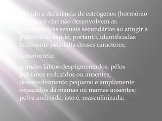    Devido à deficiência de estrógenos (hormônio
    feminino) elas não desenvolvem as
    características sexuais secundárias ao atingir a
    puberdade, sendo, portanto, identificadas
    facilmente pela falta desses caracteres; 
   Amenorréia;
   grandes lábios despigmentados; pêlos
    pubianos reduzidos ou ausentes;
    desenvolvimento pequeno e amplamente
    espaçados da mamas ou mamas ausentes;
    pelve andróide, isto é, masculinizada;
 