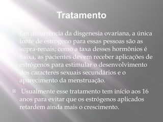 Tratamento
   Em decorrência da disgenesia ovariana, a única
    fonte de estrógeno para essas pessoas são as
    supra-renais; como a taxa desses hormônios é
    baixa, as pacientes devem receber aplicações de
    estrógenos para estimular o desenvolvimento
    dos caracteres sexuais secundários e o
    aparecimento da menstruação.
    Usualmente esse tratamento tem início aos 16
    anos para evitar que os estrógenos aplicados
    retardem ainda mais o crescimento.
 