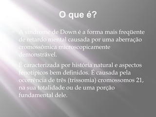 O que é?
   A síndrome de Down é a forma mais freqüente
    de retardo mental causada por uma aberração
    cromossômica microscopicamente
    demonstrável.
   É caracterizada por história natural e aspectos
    fenotípicos bem definidos. É causada pela
    ocorrência de três (trissomia) cromossomos 21,
    na sua totalidade ou de uma porção
    fundamental dele.
 
