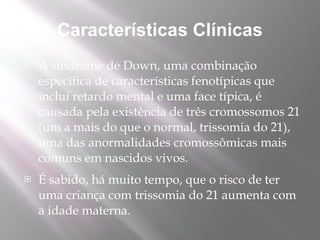 Características Clínicas
   A síndrome de Down, uma combinação
    específica de características fenotípicas que
    inclui retardo mental e uma face típica, é
    causada pela existência de três cromossomos 21
    (um a mais do que o normal, trissomia do 21),
    uma das anormalidades cromossômicas mais
    comuns em nascidos vivos.
   É sabido, há muito tempo, que o risco de ter
    uma criança com trissomia do 21 aumenta com
    a idade materna. 
 