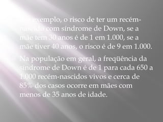    Por exemplo, o risco de ter um recém-
    nascido com síndrome de Down, se a
    mãe tem 30 anos é de 1 em 1.000, se a
    mãe tiver 40 anos, o risco é de 9 em 1.000.
   Na população em geral, a freqüência da
    síndrome de Down é de 1 para cada 650 a
    1.000 recém-nascidos vivos e cerca de
    85% dos casos ocorre em mães com
    menos de 35 anos de idade.
 