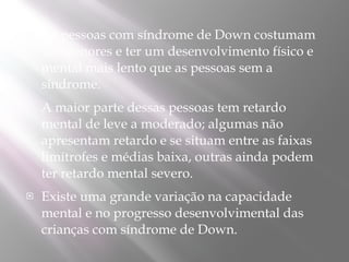    As pessoas com síndrome de Down costumam
    ser menores e ter um desenvolvimento físico e
    mental mais lento que as pessoas sem a
    síndrome. 
   A maior parte dessas pessoas tem retardo
    mental de leve a moderado; algumas não
    apresentam retardo e se situam entre as faixas
    limítrofes e médias baixa, outras ainda podem
    ter retardo mental severo.
   Existe uma grande variação na capacidade
    mental e no progresso desenvolvimental das
    crianças com síndrome de Down. 
 