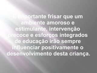 É importante frisar que um
      ambiente amoroso e
    estimulante, intervenção
precoce e esforços integrados
   de educação irão sempre
  influenciar positivamente o
desenvolvimento desta criança.
 