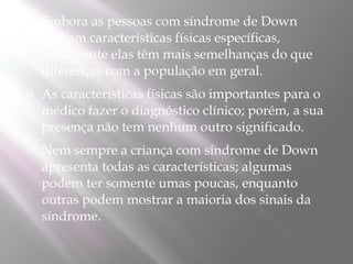    Embora as pessoas com síndrome de Down
    tenham características físicas específicas,
    geralmente elas têm mais semelhanças do que
    diferenças com a população em geral.
   As características físicas são importantes para o
    médico fazer o diagnóstico clínico; porém, a sua
    presença não tem nenhum outro significado.
   Nem sempre a criança com síndrome de Down
    apresenta todas as características; algumas
    podem ter somente umas poucas, enquanto
    outras podem mostrar a maioria dos sinais da
    síndrome. 
 