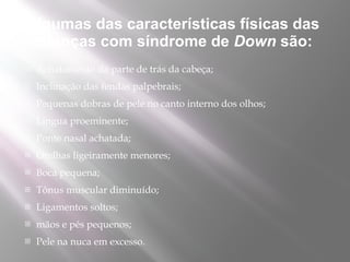 Algumas das características físicas das
 crianças com síndrome de Down são: 
   Achatamento da parte de trás da cabeça;
   Inclinação das fendas palpebrais;
   Pequenas dobras de pele no canto interno dos olhos;
   Língua proeminente;
   Ponte nasal achatada;
   Orelhas ligeiramente menores;
   Boca pequena;
   Tônus muscular diminuído;
   Ligamentos soltos;
   mãos e pés pequenos;
   Pele na nuca em excesso.
 