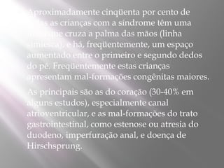    Aproximadamente cinqüenta por cento de
    todas as crianças com a síndrome têm uma
    linha que cruza a palma das mãos (linha
    simiesca), e há, freqüentemente, um espaço
    aumentado entre o primeiro e segundo dedos
    do pé. Freqüentemente estas crianças
    apresentam mal-formações congênitas maiores.
   As principais são as do coração (30-40% em
    alguns estudos), especialmente canal
    atrioventricular, e as mal-formações do trato
    gastrointestinal, como estenose ou atresia do
    duodeno, imperfuração anal, e doença de
    Hirschsprung.
 