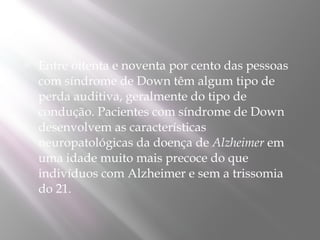    Entre oitenta e noventa por cento das pessoas
    com síndrome de Down têm algum tipo de
    perda auditiva, geralmente do tipo de
    condução. Pacientes com síndrome de Down
    desenvolvem as características
    neuropatológicas da doença de Alzheimer em
    uma idade muito mais precoce do que
    indivíduos com Alzheimer e sem a trissomia
    do 21.
 