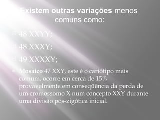 Existem outras variações menos
             comuns como:
   48 XXYY;
   48 XXXY;
   49 XXXXY;
   Mosaico 47 XXY, este é o cariótipo mais
    comum, ocorre em cerca de 15%
    provavelmente em conseqüência da perda de
    um cromossomo X num concepto XXY durante
    uma divisão pós-zigótica inicial.
 