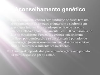 Aconselhamento genético
   Pais que têm uma criança com síndrome de Down têm um
    risco aumentado de ter outra criança com a síndrome em
    gravidezes futuras. É calculado que o risco de ter outra
    criança afetada é aproximadamente 1 em 100 na trissomia do
    21 e no mosaicismo. Porém, se a criança tem síndrome
    de Down por translocação e se um dos pais é portador de
    translocação (o que ocorre em um terço dos casos), então o
    risco de recorrência aumenta sensivelmente.
   O risco real depende do tipo de translocação e se o portador
    da translocação é o pai ou a mãe.
 