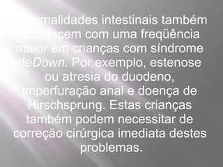 Anormalidades intestinais também
 acontecem com uma freqüência
maior em crianças com síndrome
 deDown. Por exemplo, estenose
      ou atresia do duodeno,
  imperfuração anal e doença de
   Hirschsprung. Estas crianças
   também podem necessitar de
correção cirúrgica imediata destes
            problemas.
 