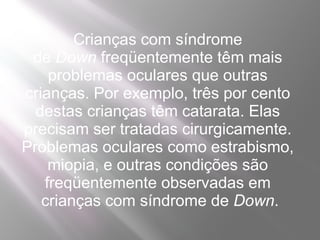 Crianças com síndrome
 de Down freqüentemente têm mais
    problemas oculares que outras
crianças. Por exemplo, três por cento
  destas crianças têm catarata. Elas
precisam ser tratadas cirurgicamente.
Problemas oculares como estrabismo,
    miopia, e outras condições são
   freqüentemente observadas em
   crianças com síndrome de Down.
 