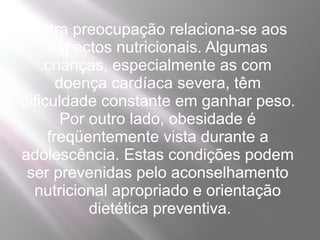 Outra preocupação relaciona-se aos
     aspectos nutricionais. Algumas
    crianças, especialmente as com
       doença cardíaca severa, têm
dificuldade constante em ganhar peso.
        Por outro lado, obesidade é
     freqüentemente vista durante a
adolescência. Estas condições podem
 ser prevenidas pelo aconselhamento
  nutricional apropriado e orientação
            dietética preventiva.
 