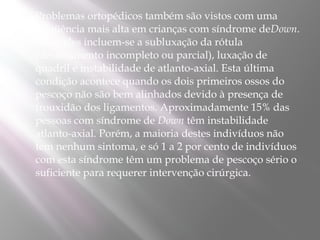    Problemas ortopédicos também são vistos com uma
    freqüência mais alta em crianças com síndrome deDown.
    Entre eles incluem-se a subluxação da rótula
    (deslocamento incompleto ou parcial), luxação de
    quadril e instabilidade de atlanto-axial. Esta última
    condição acontece quando os dois primeiros ossos do
    pescoço não são bem alinhados devido à presença de
    frouxidão dos ligamentos. Aproximadamente 15% das
    pessoas com síndrome de Down têm instabilidade
    atlanto-axial. Porém, a maioria destes indivíduos não
    tem nenhum sintoma, e só 1 a 2 por cento de indivíduos
    com esta síndrome têm um problema de pescoço sério o
    suficiente para requerer intervenção cirúrgica.
 