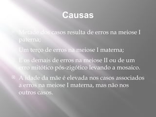 Causas
   Metade dos casos resulta de erros na meiose I
    paterna;
   Um terço de erros na meiose I materna;
   E os demais de erros na meiose II ou de um
    erro mitótico pós-zigótico levando a mosaico.
   A idade da mãe é elevada nos casos associados
    a erros na meiose I materna, mas não nos
    outros casos.
 