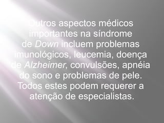 Outros aspectos médicos
    importantes na síndrome
   de Down incluem problemas
 imunológicos, leucemia, doença
de Alzheimer, convulsões, apnéia
  do sono e problemas de pele.
  Todos estes podem requerer a
     atenção de especialistas.
 