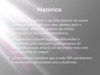 Histórico
   Até 1960 o diagnóstico era feito através de exame
    histológico dos testículos que, mesmo após a
    puberdade, revelava ausência de células
    germinativas nos canais seminíferos.
   Atualmente a identificação dos Klinefelter é
    assegurada pelo cariótipo e pela pesquisa da
    cromatina sexual, através de um exame feito com
    uma amostra de sangue.
   As estatísticas mostram que a cada 500 nascimentos
    é encontrado um menino com a síndrome.
 