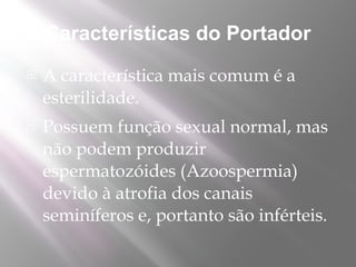 Características do Portador
   A característica mais comum é a
    esterilidade.
   Possuem função sexual normal, mas
    não podem produzir
    espermatozóides (Azoospermia)
    devido à atrofia dos canais
    seminíferos e, portanto são inférteis.
 