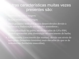 Outras características muitas vezes
          presentes são:
   Estatura elevada e magros;
   Braços relativamente longos;
   Pênis pequeno; testículos pouco desenvolvidos devido à
    esclerose e hialinização dos túbulos seminíferos ;
   Pouca pilosidade no púbis; níveis elevados de LH e FSH,
    podem apresentar uma diminuição no crescimento de barba;
   Ginecomastia (crescimento das mamas), devido aos níveis de
    estrogênio (hormônio feminino) mais elevados do que os de
    testosterona (hormônio masculino).
 
