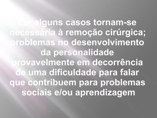 Em alguns casos tornam-se
necessária à remoção cirúrgica;
problemas no desenvolvimento
       da personalidade
provavelmente em decorrência
 de uma dificuldade para falar
que contribuem para problemas
   sociais e/ou aprendizagem
 