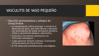 VASCULITIS DE VASO PEQUEÑO
• Vasculitis granulomatosa y alérgica de
Churg-Strauss.
• La manifestación clínica principal e inicial es el
desarrollo de asma, que suele afectar a personas
con antecedentes de atopia (bronquitis asmática,
rinitis o conjuntivitis alérgica y dermatitis).
• Evoluciona con lesiones pulmonares con
infiltrados radiológicos.
• Luego aparecen lesiones cutáneas. Granulomas
extravasculares de Churg-Strauss.
• El 75% desarrolla manifestaciones neurológicas.
 