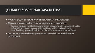 ¿CUÁNDO SOSPECHAR VASCULITIS?
• PACIENTE CON ENFERMEDAD GENERALIZADA INEXPLICABLE.
• Algunas anormalidades clínicas sugieren el diagnóstico:
• Púrpura palpable, infiltrados pulmonares y hematuria microscópica, sinusitis
inflamatoria crónica, mononeuritis múltiple, incidentes isquémicos
inexplicables y glomerulonefritis con datos de una enfermedad sistémica.
• Descartar enfermedades que no son vasculitis, especialmente
infecciones.
 