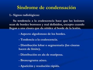 1.- Signos radiológicos:
Su tendencia a la coalescencia hace que las lesiones
sean de bordes borrosos y mal definidos, excepto cuando
llegan a una cisura que da nitidez al borde de la lesión. 
- Aspecto algodonoso de los bordes.
- Tendencia a la coalescencia.
- Distribución lobar o segmentaria (las cisuras
hacen de límite).
- Distribución en ala de mariposa.
- Broncograma aéreo.
- Aparición y resolución rápida.
Síndrome de condensación
 
