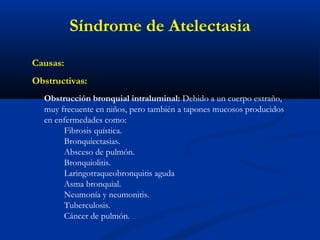 Causas:
Obstructivas:
Obstrucción bronquial intraluminal: Debido a un cuerpo extraño,
muy frecuente en niños, pero también a tapones mucosos producidos
en enfermedades como:
Fibrosis quística.
Bronquiectasias.
Absceso de pulmón.
Bronquiolitis.
Laringotraqueobronquitis aguda
Asma bronquial.
Neumonía y neumonitis.
Tuberculosis.
Cáncer de pulmón.
Síndrome de Atelectasia
 