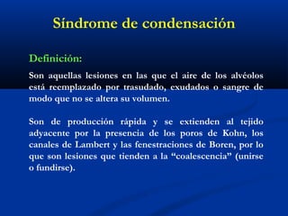 Síndrome de condensación
Definición:
Son aquellas lesiones en las que el aire de los alvéolos
está reemplazado por trasudado, exudados o sangre de
modo que no se altera su volumen.
Son de producción rápida y se extienden al tejido
adyacente por la presencia de los poros de Kohn, los
canales de Lambert y las fenestraciones de Boren, por lo
que son lesiones que tienden a la “coalescencia” (unirse
o fundirse).
 