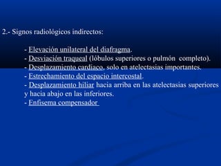 2.- Signos radiológicos indirectos:
- Elevación unilateral del diafragma.
- Desviación traqueal (lóbulos superiores o pulmón completo).
- Desplazamiento cardiaco, solo en atelectasias importantes.
- Estrechamiento del espacio intercostal.
- Desplazamiento hiliar hacia arriba en las atelectasias superiores
y hacia abajo en las inferiores.
- Enfisema compensador
 