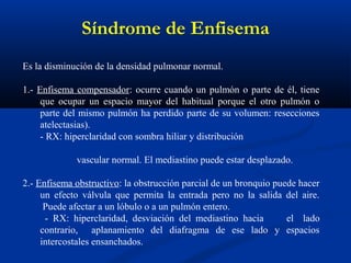 Es la disminución de la densidad pulmonar normal.
1.- Enfisema compensador: ocurre cuando un pulmón o parte de él, tiene
que ocupar un espacio mayor del habitual porque el otro pulmón o
parte del mismo pulmón ha perdido parte de su volumen: resecciones
atelectasias).
- RX: hiperclaridad con sombra hiliar y distribución
vascular normal. El mediastino puede estar desplazado.
2.- Enfisema obstructivo: la obstrucción parcial de un bronquio puede hacer
un efecto válvula que permita la entrada pero no la salida del aire.
Puede afectar a un lóbulo o a un pulmón entero.
- RX: hiperclaridad, desviación del mediastino hacia el lado
contrario, aplanamiento del diafragma de ese lado y espacios
intercostales ensanchados.
Síndrome de Enfisema
 