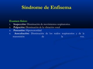 Examen físico:
1. Inspección: Disminución de movimientos respiratorios.
2. Palpación: Disminución de la vibración vocal
3. Percusión: Hipersonoridad
4. Auscultación: Disminución de los ruidos respiratorios y de la
transmisión de la voz.
Síndrome de Enfisema
 