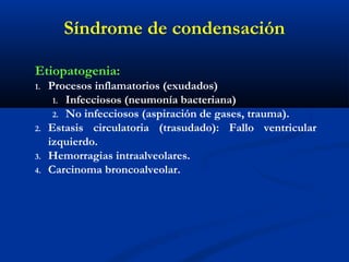Síndrome de condensación
Etiopatogenia:
1. Procesos inflamatorios (exudados)
1. Infecciosos (neumonía bacteriana)
2. No infecciosos (aspiración de gases, trauma).
2. Estasis circulatoria (trasudado): Fallo ventricular
izquierdo.
3. Hemorragias intraalveolares.
4. Carcinoma broncoalveolar.
 