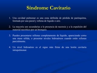 Síndrome Cavitario
1. Una cavidad pulmonar es una zona definida de pérdida de parénquima,
limitada por una pared y rellena de líquido o aire.
2. La mayoría son secundarias a la presencia de necrosis y a la expulsión del
material necrótico por un bronquio.
3. Pueden presentarse rellenas completamente de líquido, apareciendo como
una masa sólida, o presentar niveles hidroaéreos cuando están rellenas
parcialmente.
4. Un nivel hidroaéreo es el signo más firme de una lesión cavitaria
intrapulmonar.
 