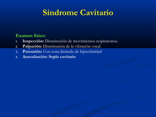 Examen físico:
1. Inspección: Disminución de movimientos respiratorios.
2. Palpación: Disminución de la vibración vocal
3. Percusión: Con zona limitada de hiperclaridad
4. Auscultación: Soplo cavitario
Síndrome Cavitario
 